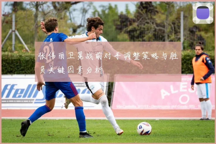 张伟丽卫冕战前对手调整策略与胜负关键因素分析