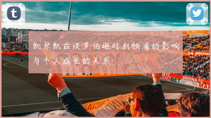 凯尔凯兹谈罗伯逊对利物浦的影响与个人成长的关系