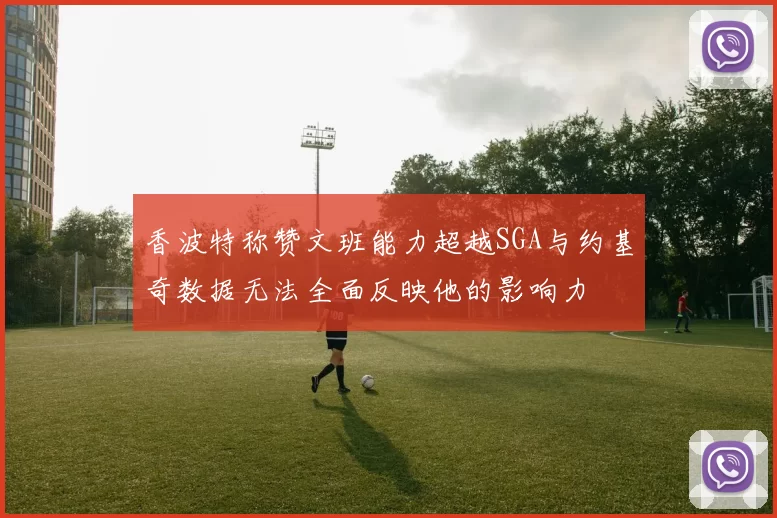香波特称赞文班能力超越SGA与约基奇数据无法全面反映他的影响力