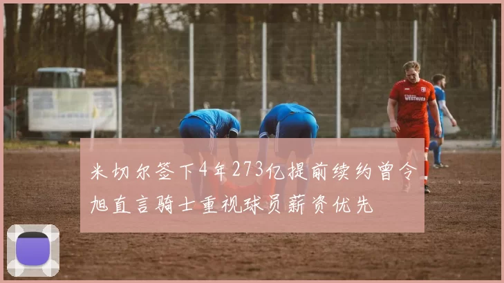 米切尔签下4年273亿提前续约曾令旭直言骑士重视球员薪资优先