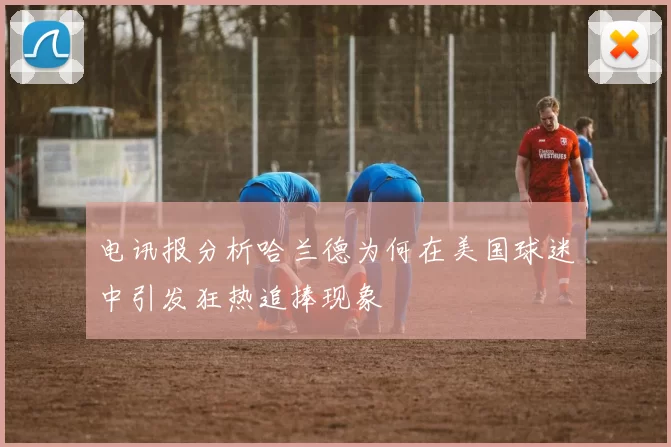 电讯报分析哈兰德为何在美国球迷中引发狂热追捧现象