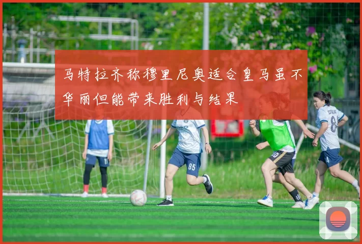 马特拉齐称穆里尼奥适合皇马虽不华丽但能带来胜利与结果