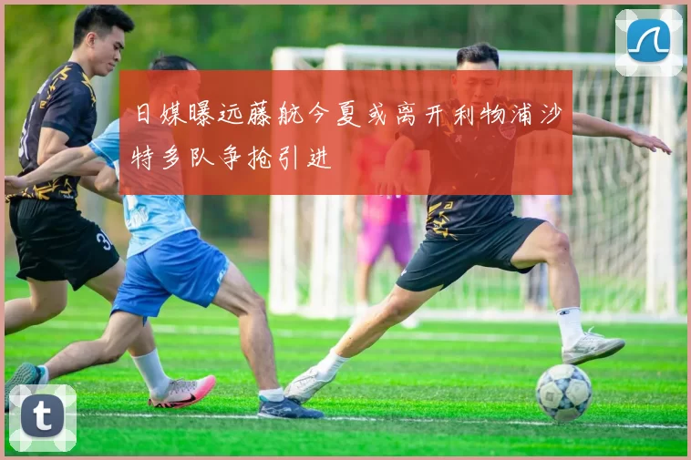 日媒曝远藤航今夏或离开利物浦沙特多队争抢引进