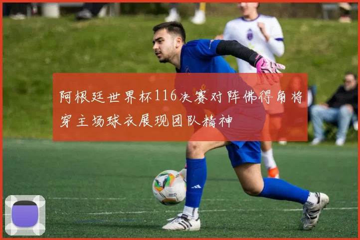 阿根廷世界杯116决赛对阵佛得角将穿主场球衣展现团队精神