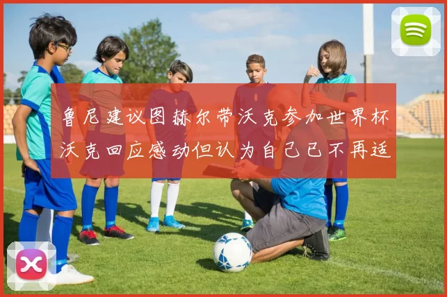 鲁尼建议图赫尔带沃克参加世界杯沃克回应感动但认为自己已不再适合