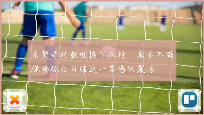 东契奇对教练换下八村塁表示不满现场观众目睹这一幕感到震惊
