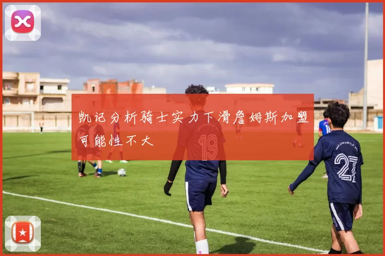 凯记分析骑士实力下滑詹姆斯加盟可能性不大