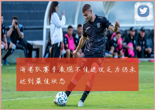 海港队赛季表现不佳进攻乏力仍未达到最佳状态