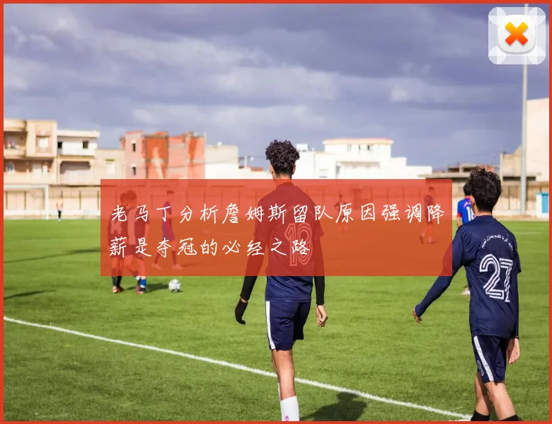 老马丁分析詹姆斯留队原因强调降薪是夺冠的必经之路