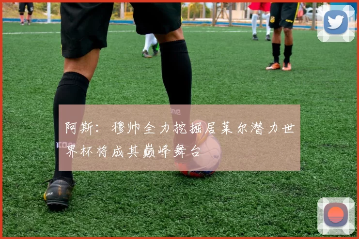 阿斯：穆帅全力挖掘居莱尔潜力世界杯将成其巅峰舞台