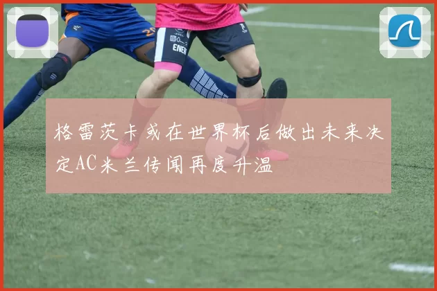 格雷茨卡或在世界杯后做出未来决定AC米兰传闻再度升温