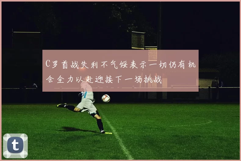 C罗首战失利不气馁表示一切仍有机会全力以赴迎接下一场挑战
