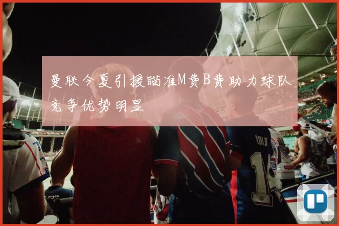 曼联今夏引援瞄准M费B费助力球队竞争优势明显