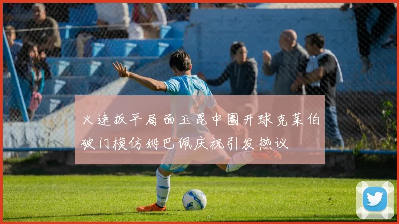 火速扳平局面玉昆中圈开球克莱伯破门模仿姆巴佩庆祝引发热议