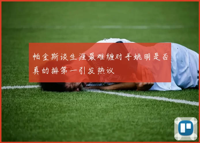 帕金斯谈生涯最难缠对手姚明是否真的排第一引发热议