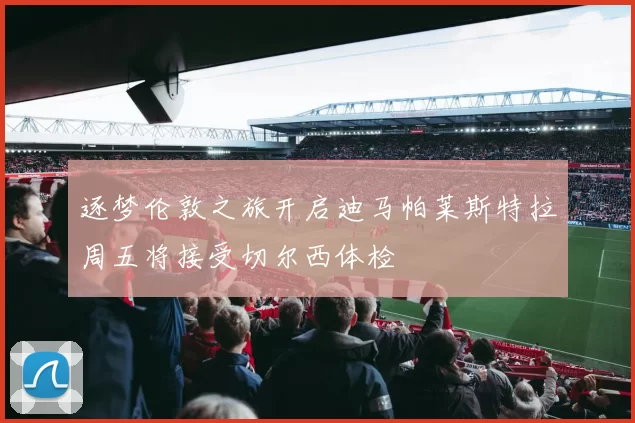 逐梦伦敦之旅开启迪马帕莱斯特拉周五将接受切尔西体检