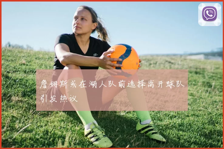 詹姆斯或在湖人队前选择离开球队引发热议