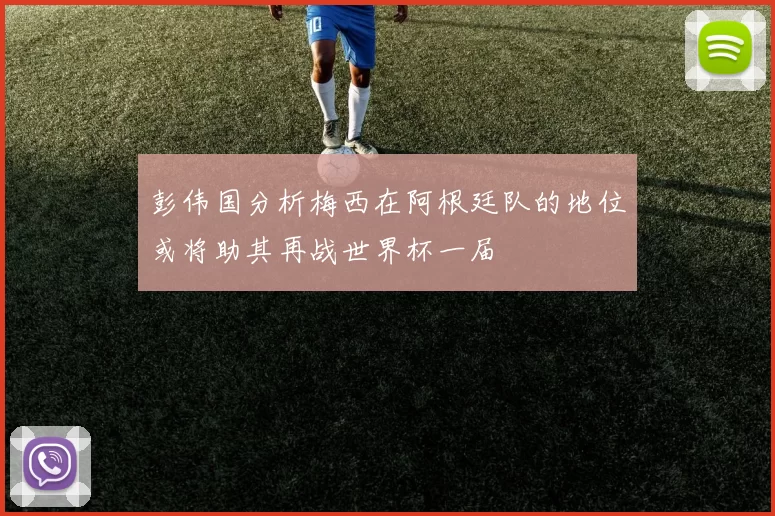 彭伟国分析梅西在阿根廷队的地位或将助其再战世界杯一届