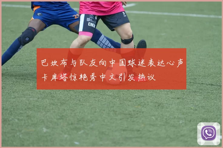 巴坎布与队友向中国球迷表达心声卡库塔惊艳秀中文引发热议