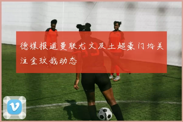 德媒报道曼联尤文及土超豪门均关注金玟哉动态