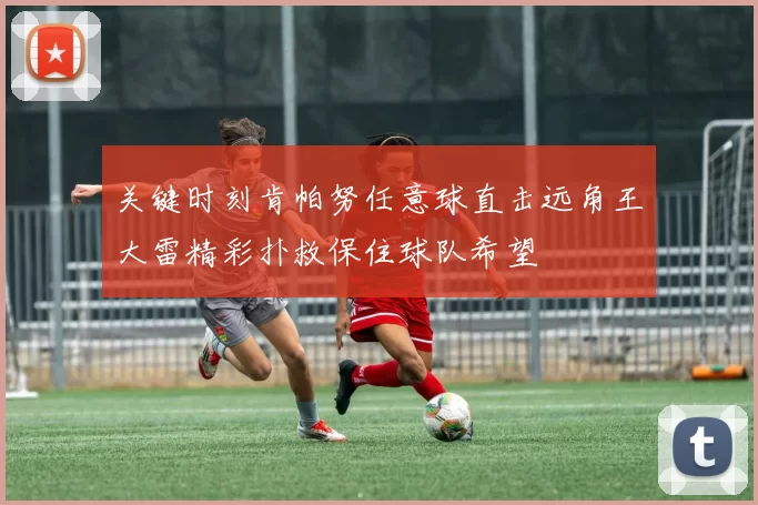 关键时刻肯帕努任意球直击远角王大雷精彩扑救保住球队希望