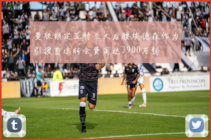 曼联锁定亚特兰大后腰埃德森作为引援首选转会费高达3900万镑